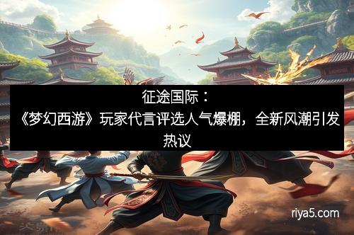 征途国际：《梦幻西游》玩家代言评选人气爆棚，全新风潮引发热议